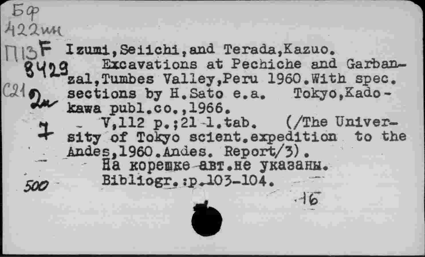 ﻿• . jF Izumi,Seiichi,and Terada,Kazuo.
оцлд Excavations at Pechiche and Garban-*”zal,Tumbes Valley,Peru I960.With spec.
Tokyo,Kado -
(/The Univ er-
«ЧЦ.______________________
• if) sections by H.Sato e.a kawa publ.co.,1966.
M , V,112 p.;21-l.tab. v/xne unxver-
•+' sity of Tokyo scient, expedition to the Andes,1960.Andes. Report/3).
” ' - На корешке авт.не указаны.
5^7- Bibliogr. :р»103-104. - "